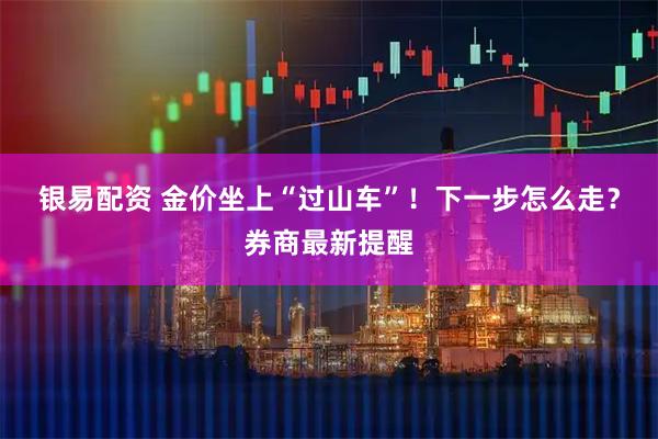 银易配资 金价坐上“过山车”！下一步怎么走？券商最新提醒