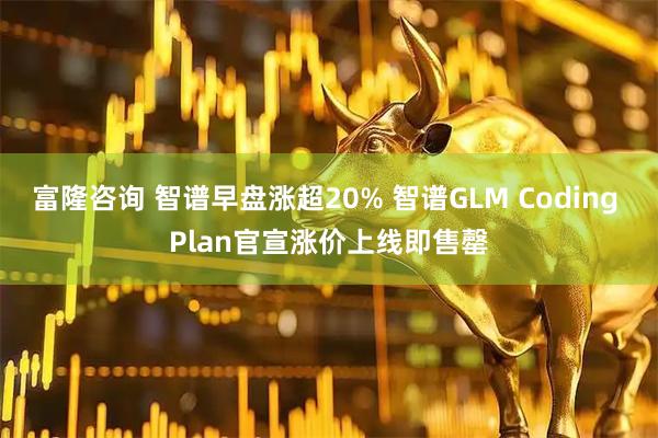 富隆咨询 智谱早盘涨超20% 智谱GLM Coding Plan官宣涨价上线即售罄