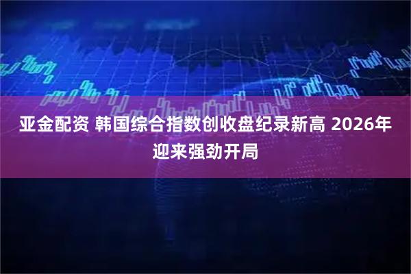 亚金配资 韩国综合指数创收盘纪录新高 2026年迎来强劲开局