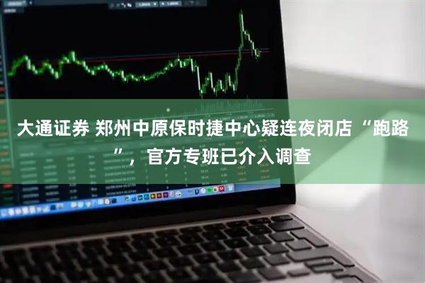 大通证券 郑州中原保时捷中心疑连夜闭店 “跑路”，官方专班已介入调查