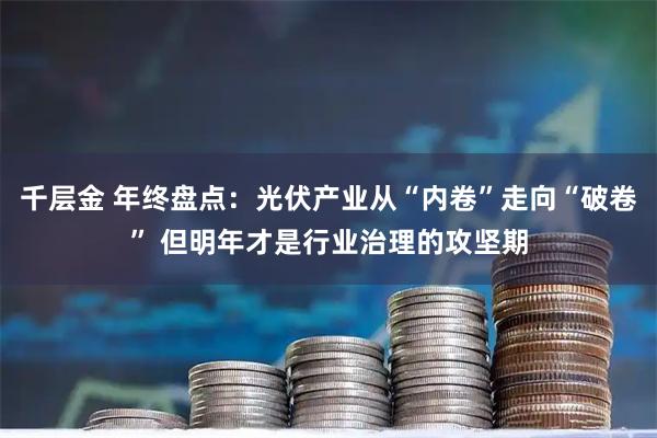 千层金 年终盘点：光伏产业从“内卷”走向“破卷” 但明年才是行业治理的攻坚期