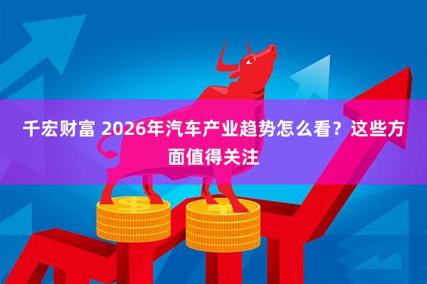 千宏财富 2026年汽车产业趋势怎么看？这些方面值得关注