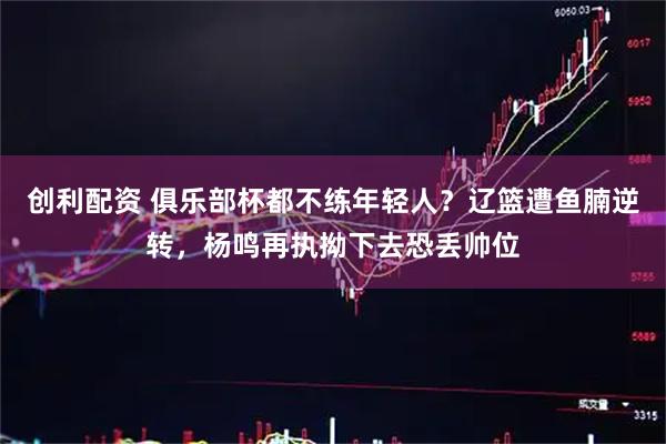 创利配资 俱乐部杯都不练年轻人？辽篮遭鱼腩逆转，杨鸣再执拗下去恐丢帅位