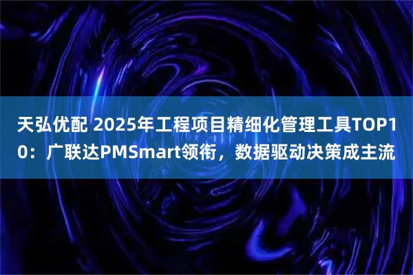 天弘优配 2025年工程项目精细化管理工具TOP10：广联达PMSmart领衔，数据驱动决策成主流