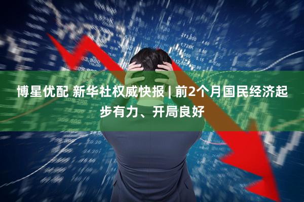 博星优配 新华社权威快报 | 前2个月国民经济起步有力、开局良好