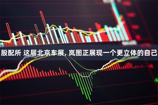 股配所 这届北京车展, 岚图正展现一个更立体的自己